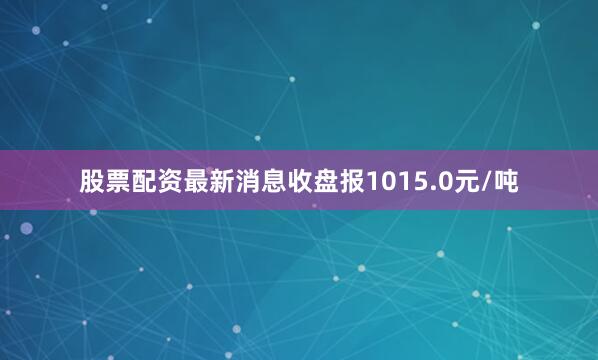 股票配资最新消息收盘报1015.0元/吨