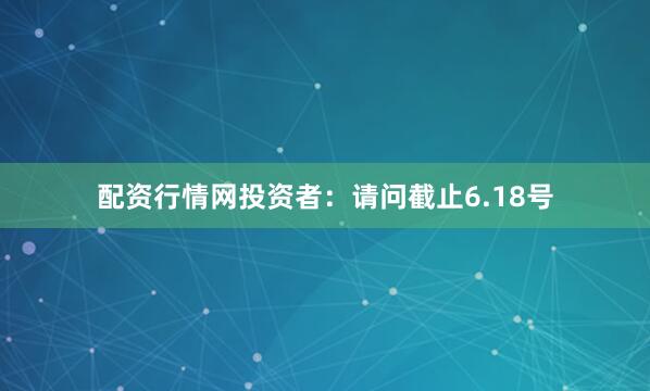 配资行情网投资者：请问截止6.18号