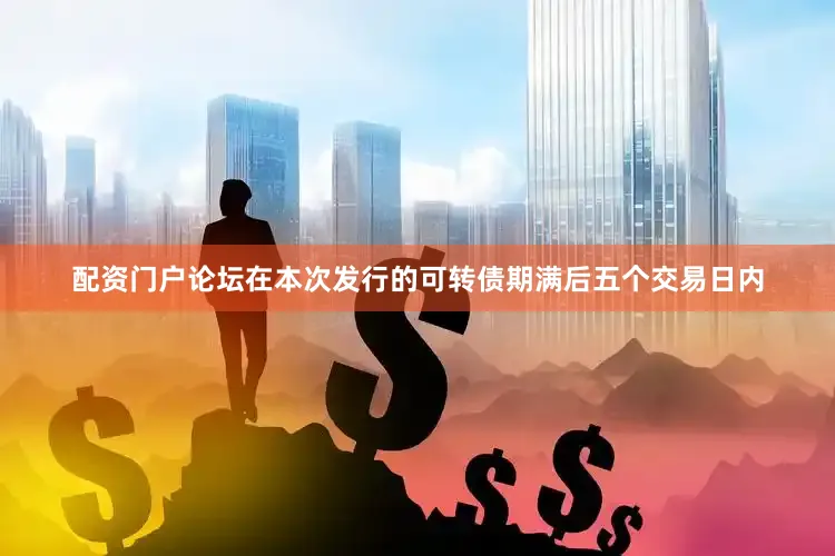 配资门户论坛在本次发行的可转债期满后五个交易日内