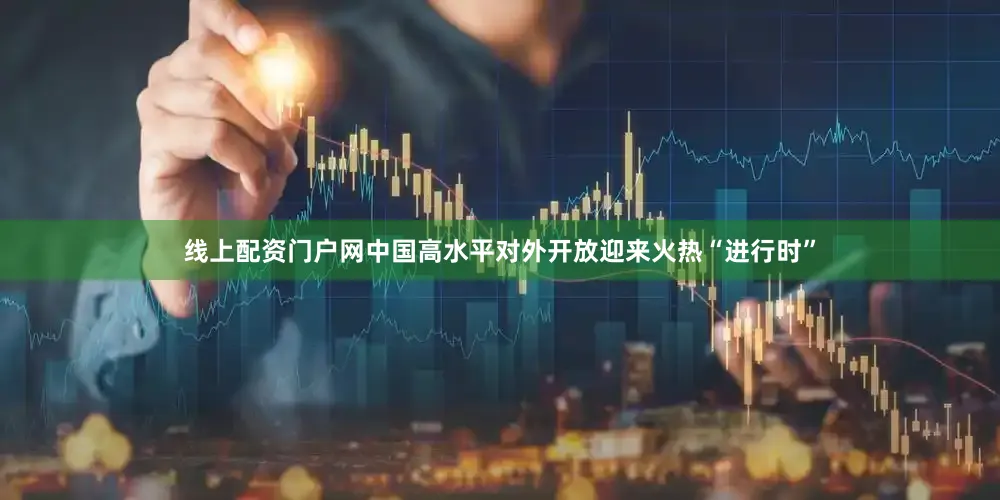 线上配资门户网中国高水平对外开放迎来火热“进行时”