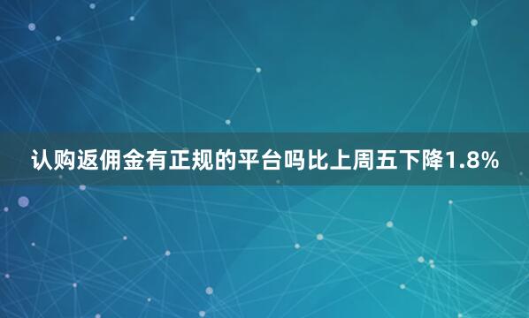 认购返佣金有正规的平台吗比上周五下降1.8%