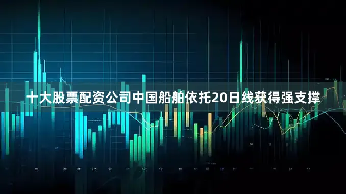 十大股票配资公司中国船舶依托20日线获得强支撑