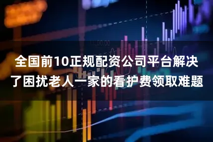 全国前10正规配资公司平台解决了困扰老人一家的看护费领取难题