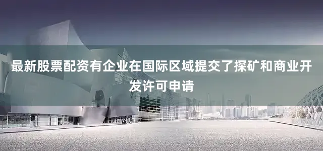 最新股票配资有企业在国际区域提交了探矿和商业开发许可申请
