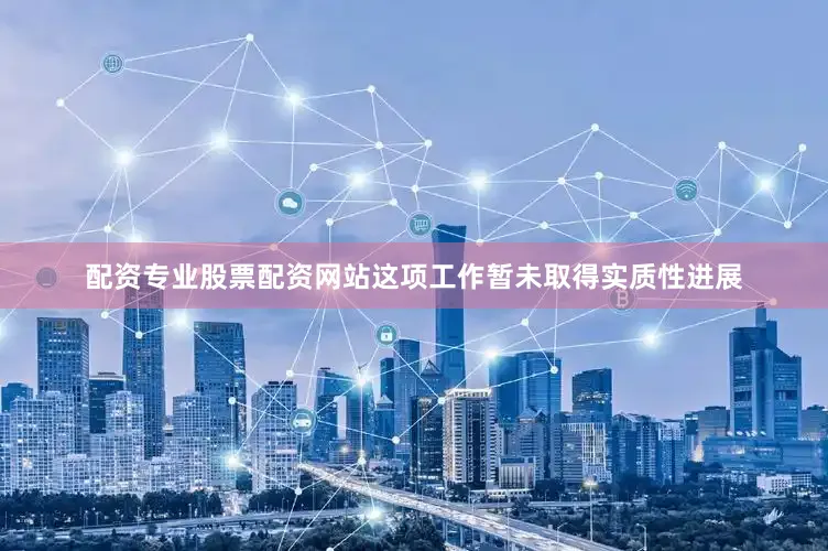 配资专业股票配资网站这项工作暂未取得实质性进展