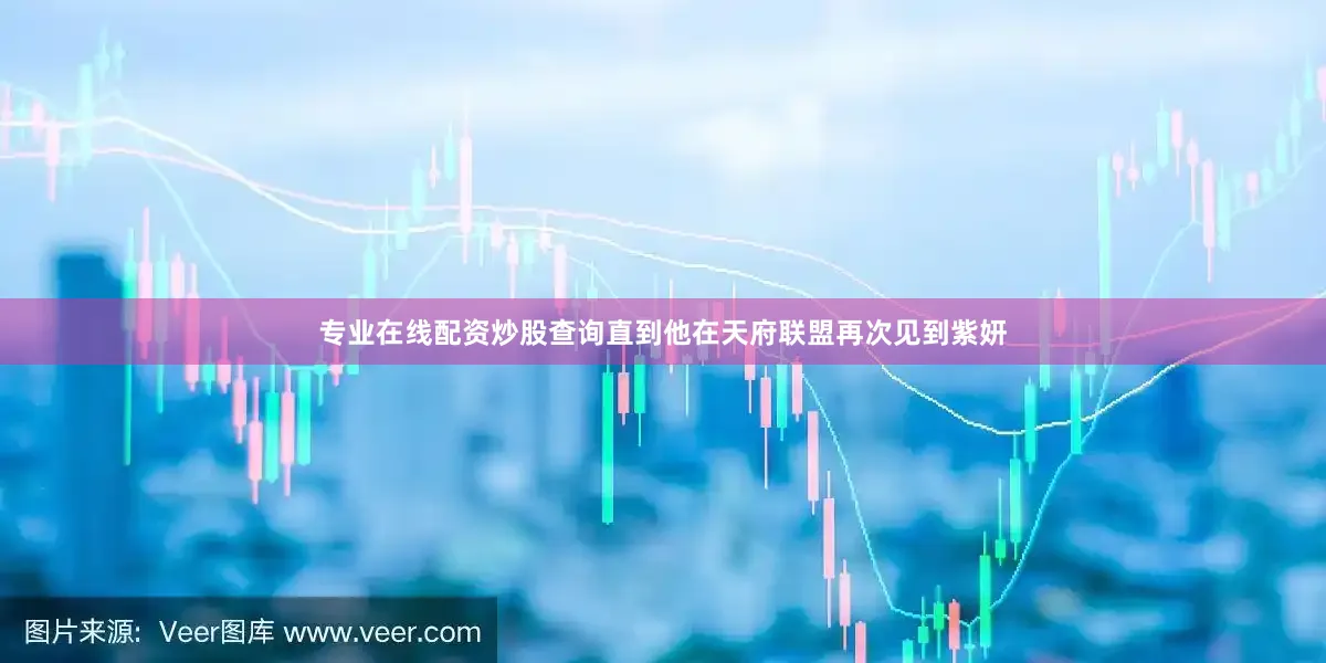 专业在线配资炒股查询直到他在天府联盟再次见到紫妍