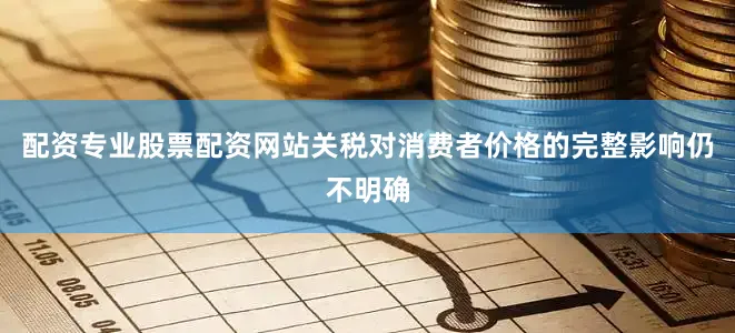 配资专业股票配资网站关税对消费者价格的完整影响仍不明确