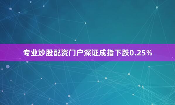 专业炒股配资门户深证成指下跌0.25%